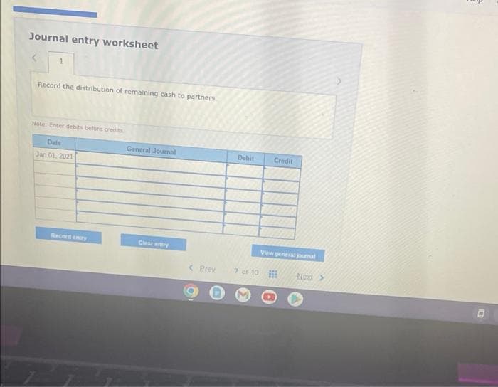 Journal entry worksheet
1
Record the distribution of remaining cash to partners.
Note: Enter debits before credits
Date
General Journal
Jan 01, 2021
Cheat entry
Record entry
< Prev
Debit Credit
View general journal
7 or 10
Next >