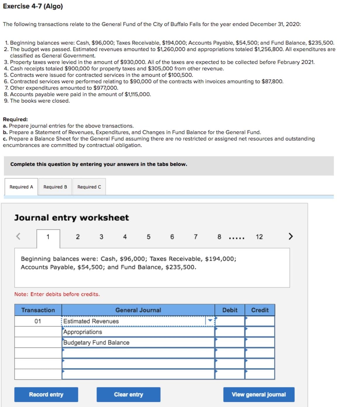 Exercise 4-7 (Algo)
The following transactions relate to the General Fund of the City of Buffalo Falls for the year ended December 31, 2020:
1. Beginning balances were: Cash, $96,000; Taxes Receivable, $194,000; Accounts Payable, $54,500; and Fund Balance, $235,500.
2. The budget was passed. Estimated revenues amounted to $1,260,000 and appropriations totaled $1,256,800. All expenditures are
classified as General Government.
3. Property taxes were levied in the amount of $930,000. All of the taxes are expected to be collected before February 2021.
4. Cash receipts totaled $900,000 for property taxes and $305,000 from other revenue.
5. Contracts were issued for contracted services in the amount of $100,500.
6. Contracted services were performed relating to $90,000 of the contracts with invoices amounting to $87,800.
7. Other expenditures amounted to $977,000.
8. Accounts payable were paid in the amount of $1,115,000.
9. The books were closed.
Required:
a. Prepare journal entries for the above transactions.
b. Prepare a Statement of Revenues, Expenditures, and Changes in Fund Balance for the General Fund.
c. Prepare a Balance Sheet for the General Fund assuming there are no restricted or assigned net resources and outstanding
encumbrances are committed by contractual obligation.
Complete this question by entering your answers in the tabs below.
Required A Required B Required C
Journal entry worksheet
1
2 3
4 5 6 7
8
12
Beginning balances were: Cash, $96,000; Taxes Receivable, $194,000;
Accounts Payable, $54,500; and Fund Balance, $235,500.
Note: Enter debits before credits.
Transaction
General Journal
01
Estimated Revenues
Appropriations
Budgetary Fund Balance
Record entry
Clear entry
Debit Credit
View general journal