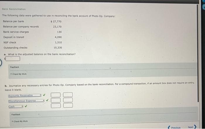 Bank Reconciliation
The following data were gathered to use in reconciling the bank account of Photo Op. Company:
Balance per bank
$27,770
Balance per company records
23,170
Bank service charges
130
Deposit in transit
4,090
NSF check
1,510
Outstanding checks
10,330
a. What is the adjusted balance on the bank reconciliation?
Check My Work
b. Journalize any necessary entries for Photo Op. Company based on the bank reconciliation. For a compound transaction, if an amount box does not require an entry,
leave it blank.
Accounts Receivable
Miscellaneous Expense
ED
Feedback
Previous
Next
Check My Work