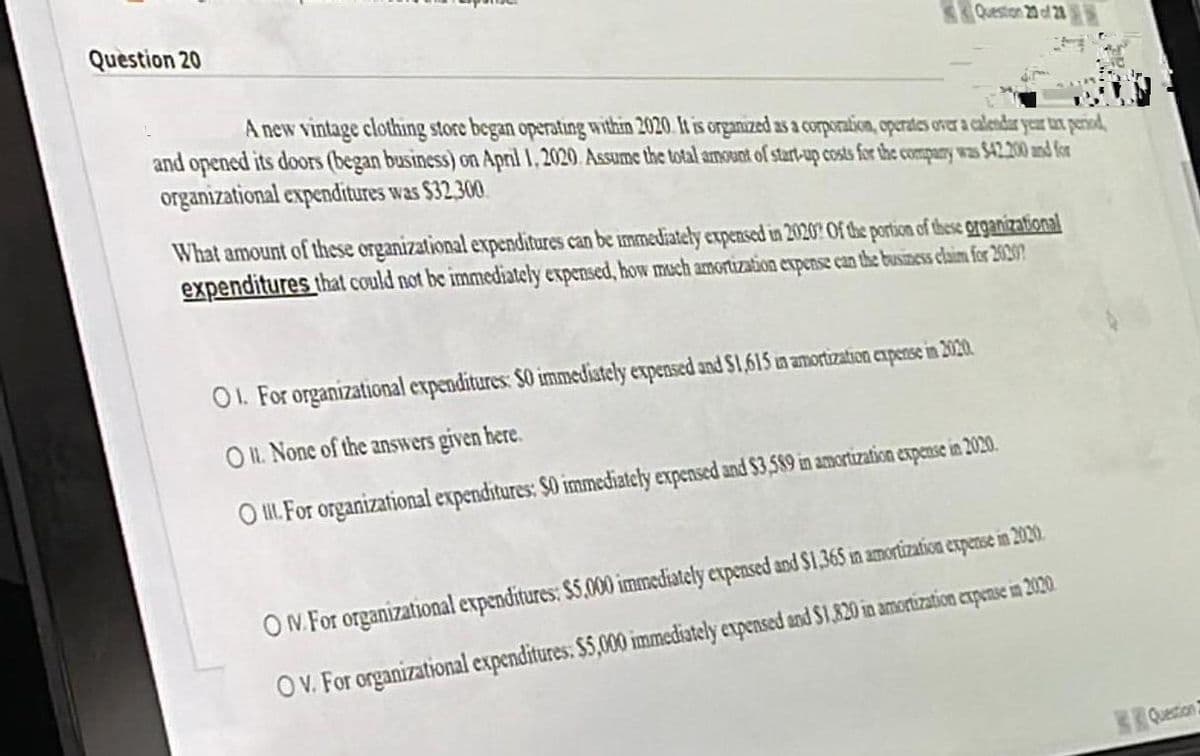 Question 20
Question 20 of 28
A new vintage clothing store began operating within 2020. It is organized as a corporation, operates over a calendar year tax period,
and opened its doors (began business) on April 1, 2020. Assume the total amount of start-up costs for the company was $42.200 and for
organizational expenditures was $32,300
What amount of these organizational expenditures can be immediately expensed in 2020? Of the portion of these organizational
expenditures that could not be immediately expensed, how much amortization expense can the business claim for 2020?
O1. For organizational expenditures: 50 immediately expensed and $1,615 in amortization expense in 2020.
OIL. None of the answers given here.
O. For organizational expenditures: $0 immediately expensed and $3,589 in amortization expense in 2020.
ON. For organizational expenditures: $5,000 immediately expensed and $1,365 in amortization expense in 2020.
OV. For organizational expenditures. $5,000 immediately expensed and $1,820 in amortization expense in 2020.