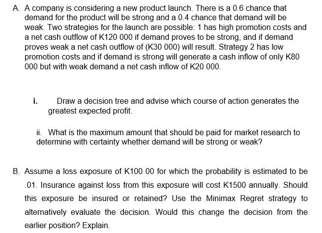 A. A company is considering a new product launch. There is a 0.6 chance that
demand for the product will be strong and a 0.4 chance that demand will be
weak. Two strategies for the launch are possible: 1 has high promotion costs and
a net cash outflow of K120 000 if demand proves to be strong, and if demand
proves weak a net cash outflow of (K30 000) will result. Strategy 2 has low
promotion costs and if demand is strong will generate a cash inflow of only K80
000 but with weak demand a net cash inflow of K20 000.
i.
Draw a decision tree and advise which course of action generates the
greatest expected profit.
ii. What is the maximum amount that should be paid for market research to
determine with certainty whether demand will be strong or weak?
B. Assume a loss exposure of K100 00 for which the probability is estimated to be
.01. Insurance against loss from this exposure will cost K1500 annually. Should
this exposure be insured or retained? Use the Minimax Regret strategy to
alternatively evaluate the decision. Would this change the decision from the
earlier position? Explain.