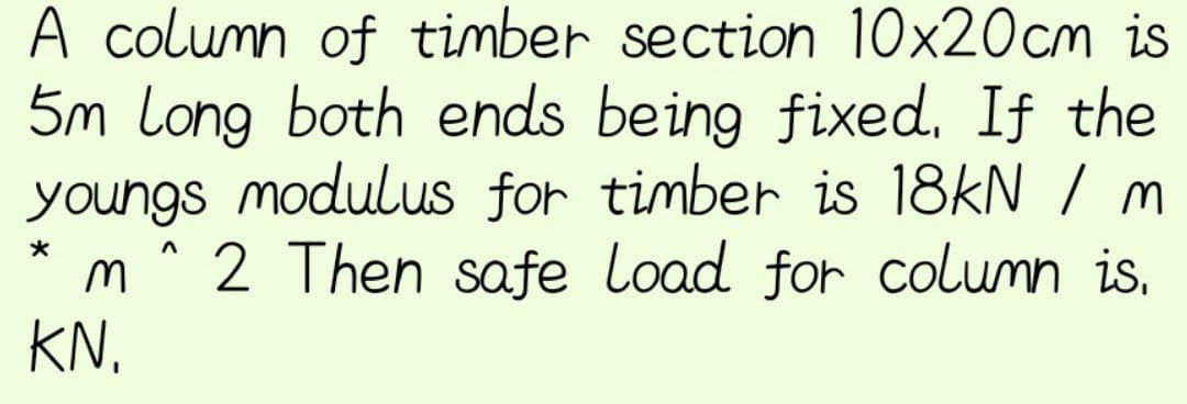 A column of timber section 10x20cm is
5m Long both ends being fixed. If the
youngs modulus for timber is 18kN / m
2 Then safe Load for column is.
m
KN.