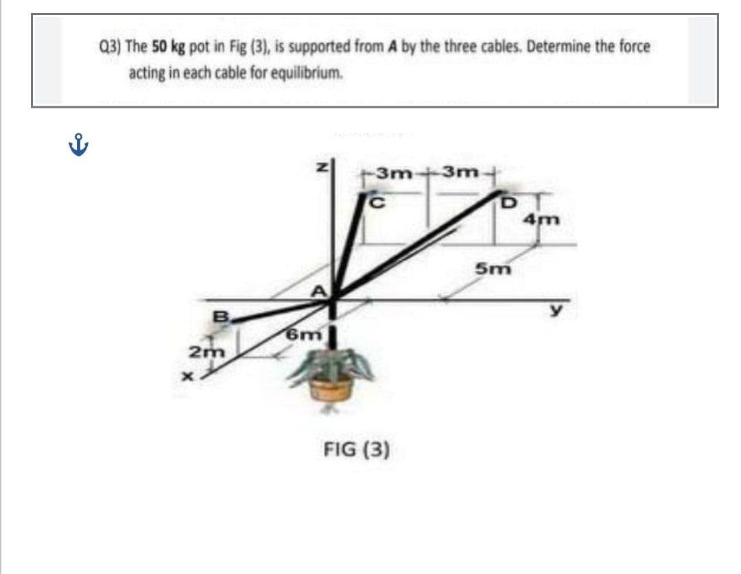 Q3) The 50 kg pot in Fig (3), is supported from A by the three cables. Determine the force
acting in each cable for equilibrium.
3m+3m-
5m
6m
2m
FIG (3)
