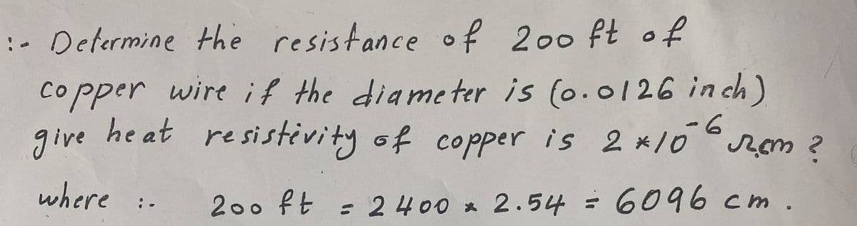 :- Determine the resistance of 200 ft of
copper wire if the diameter is (0.0126 inch)
heat resistivity of copper is 2*106 cm ?
give
where
200 ft = 2400 x 2.54 = 6096 cm.