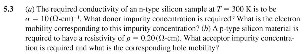 5.3
53
(a) The required conductivity of an n-type silicon sample at T = 300 K is to be
σ = 10(-cm). What donor impurity concentration is required? What is the electron
mobility corresponding to this impurity concentration? (b) A p-type silicon material is
required to have a resistivity of p = 0.20 (2-cm). What acceptor impurity concentra-
tion is required and what is the corresponding hole mobility?