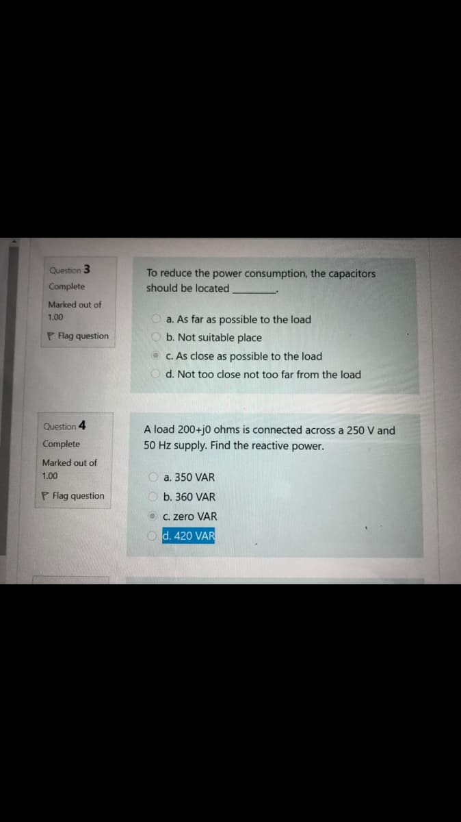 Question 3
To reduce the power consumption, the capacitors
Complete
should be located
Marked out of
1.00
O a. As far as possible to the load
P Flag question
b. Not suitable place
O c. As close as possible to the load
d. Not too close not too far from the load
Question 4
A load 200+j0 ohms is connected across a 250 V and
Complete
50 Hz supply. Find the reactive power.
Marked out of
1.00
O a. 350 VAR
P Flag question
O b. 360 VAR
O C. zero VAR
Od. 420 VAR
