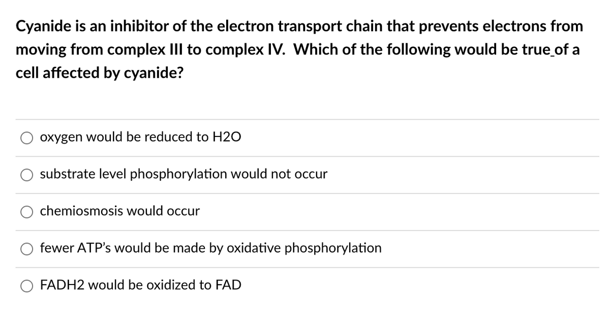 Cyanide is an inhibitor of the electron transport chain that prevents electrons from
moving from complex III to complex IV. Which of the following would be true of a
cell affected by cyanide?
oxygen would be reduced to H2O
substrate level phosphorylation would not occur
chemiosmosis would occur
fewer ATP's would be made by oxidative phosphorylation
FADH2 would be oxidized to FAD
