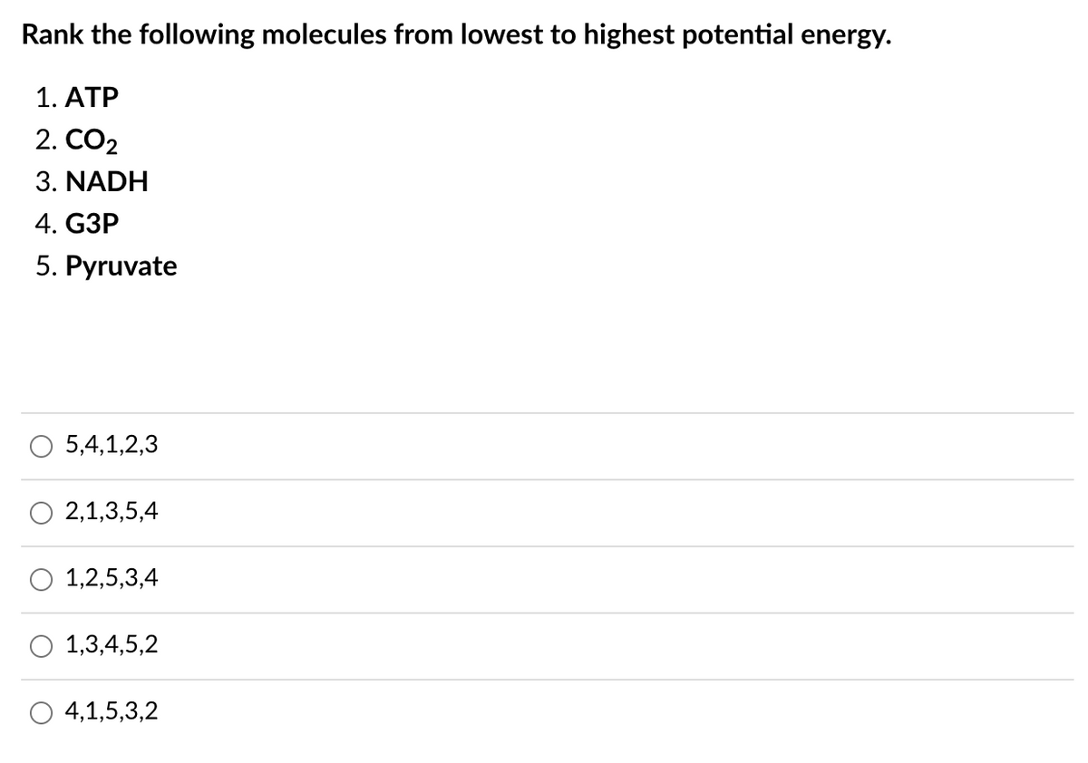 Rank the following molecules from lowest to highest potential energy.
1. ATP
2. CO2
3. NADH
4. GЗР
5. Pyruvate
5,4,1,2,3
2,1,3,5,4
1,2,5,3,4
O 1,3,4,5,2
4,1,5,3,2
