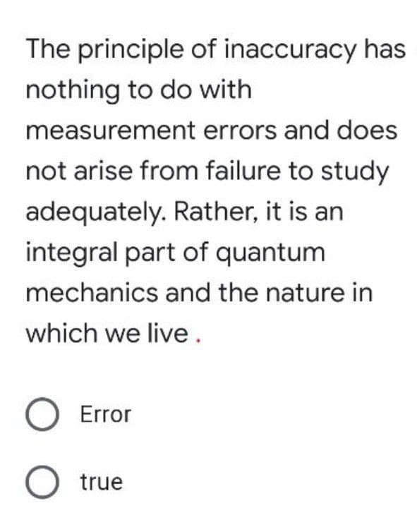 The principle of inaccuracy has
nothing to do with
measurement errors and does
not arise from failure to study
adequately. Rather, it is an
integral part of quantum
mechanics and the nature in
which we live.
Error
true
