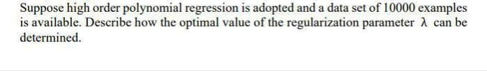 Suppose high order polynomial regression is adopted and a data set of 10000 examples
is available. Describe how the optimal value of the regularization parameter a can be
determined.
