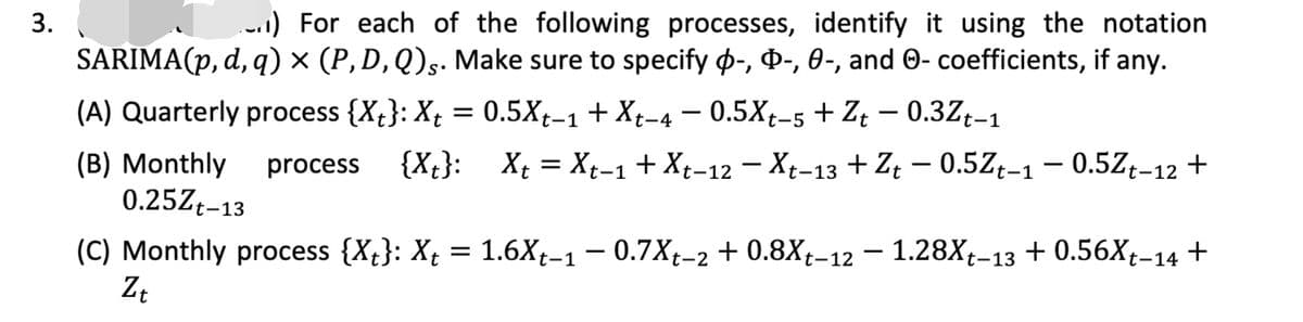 .1) For each of the following processes, identify it using the notation
SARIMA(p, d, q) × (P, D, Q)§. Make sure to specify p-, ¤-, 0-, and 0- coefficients, if any.
(A) Quarterly process {Xt}: X¢
= 0.5Xt-1+ Xt-4 – 0.5Xt-5 + Z; – 0.3Zț-1
{X{}:
X; = Xt-1 + Xt-12 - Xt-13 + Zt – 0.5Zt-1 – 0.5Z¢-12 +
(B) Monthly
0.25Z†-13
process
(C) Monthly process {Xt}: Xt = 1.6Xt-1 – 0.7Xt-2 + 0.8X†-12 – 1.28X;-13 + 0.56X†-14 +
3.
