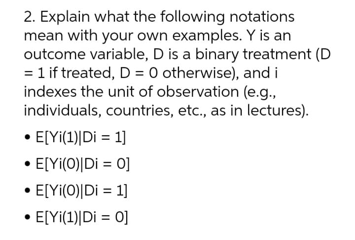 2. Explain what the following notations
mean with your own examples. Y is an
outcome variable, D is a binary treatment (D
= 1 if treated, D = 0 otherwise), and i
indexes the unit of observation (e.g.,
individuals, countries, etc., as in lectures).
• E[Yi(1)|Di = 1]
E[Yi(0)|Di = 0]
E[Yi(O)|Di = 1]
• E[Yi(1)|Di = 0]
%3D
%3D
