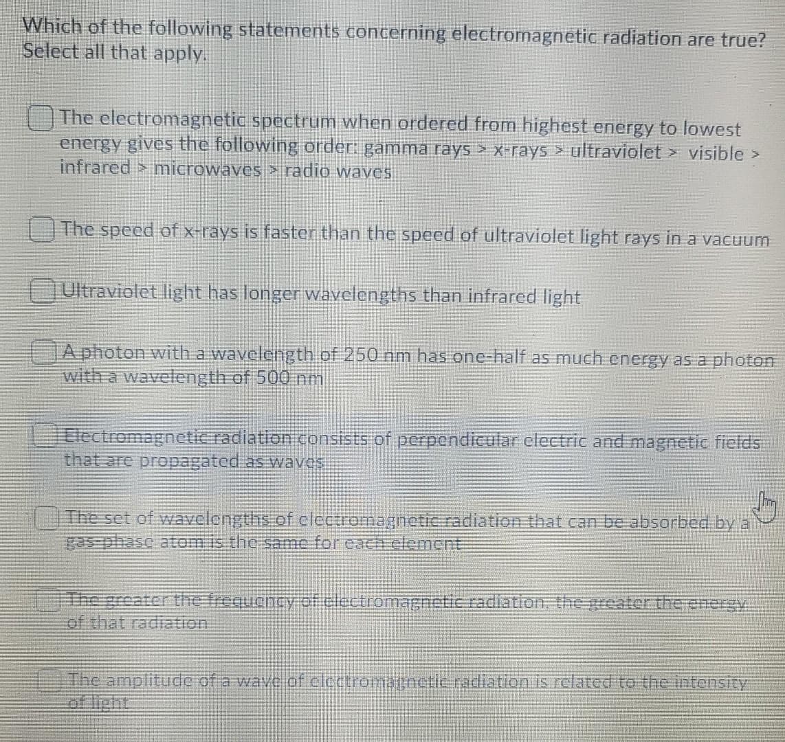 Which of the following statements concerning electromagnetic radiation are true?
Select all that apply.
The electromagnetic spectrum when ordered from highest energy to lowest
energy gives the following order: gamma rays > x-rays > ultraviolet > visible >
infrared > microwaves > radio waves
The speed ofx-rays is faster than the speed of ultraviolet light rays in a vacuum
Ultraviolet light has longer wavelengths than infrared light
A photon with a wavelength of 250 nm has one-half as much energy as a photon
with a wavelength of 500 nm
1JElectromagnetic radiation consists of perpendicular electric and magnetic fields
that are propagated as waves
The set of wavelengths of electromagnectic radiation that can be absorbed by a
gas-phasc atom is the same for cach element
The greater the frequency of electromagnetic.radiation, the greater the energy
of that radiation
The amplitude of a wave of clectromagnetic radiation is refated to the Intensity
of light
