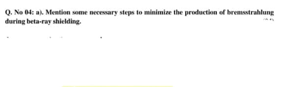 Q. No 04: a). Mention some necessary steps to minimize the production of bremsstrahlung
during beta-ray shielding.
