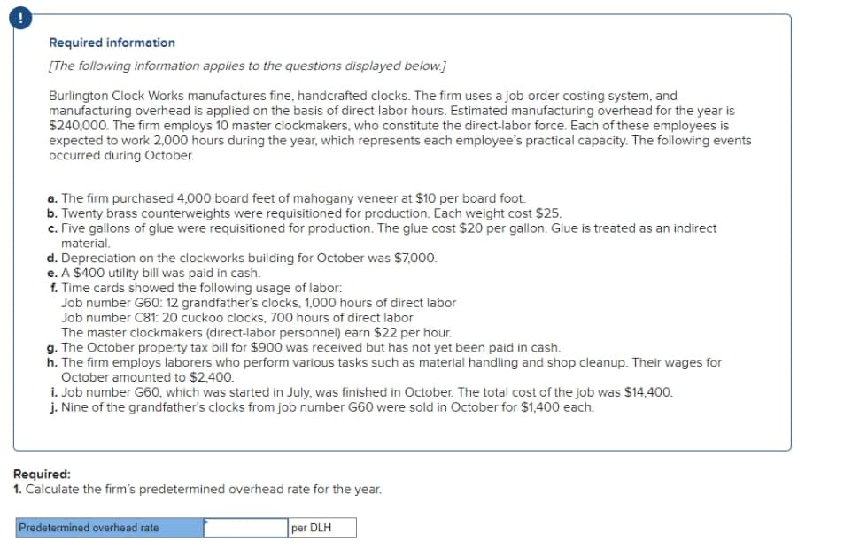 Required information
[The following information applies to the questions displayed below.]
Burlington Clock Works manufactures fine, handcrafted clocks. The firm uses a job-order costing system, and
manufacturing overhead is applied on the basis of direct-labor hours. Estimated manufacturing overhead for the year is
$240,000. The firm employs 10 master clockmakers, who constitute the direct-labor force. Each of these employees is
expected to work 2,000 hours during the year, which represents each employee's practical capacity. The following events
occurred during October.
a. The firm purchased 4,000 board feet of mahogany veneer at $10 per board foot.
b. Twenty brass counterweights were requisitioned for production. Each weight cost $25.
c. Five gallons of glue were requisitioned for production. The glue cost $20 per gallon. Glue is treated as an indirect
material.
d. Depreciation on the clockworks building for October was $7,000.
e. A $400 utility bill was paid in cash.
f. Time cards showed the following usage of labor:
Job number G60: 12 grandfather's clocks, 1,000 hours of direct labor
Job number C81: 20 cuckoo clocks, 700 hours of direct labor
The master clockmakers (direct-labor personnel) earn $22 per hour.
g. The October property tax bill for $900 was received but has not yet been paid in cash.
h. The firm employs laborers who perform various tasks such as material handling and shop cleanup. Their wages for
October amounted to $2,40.
i. Job number G60, which was started in July, was finished in October. The total cost of the job was $14,400.
j. Nine of the grandfather's clocks from job number G60 were sold in October for $1,400 each.
Required:
1. Calculate the firm's predetermined overhead rate for the year.
Predetermined overhead rate
per DLH
