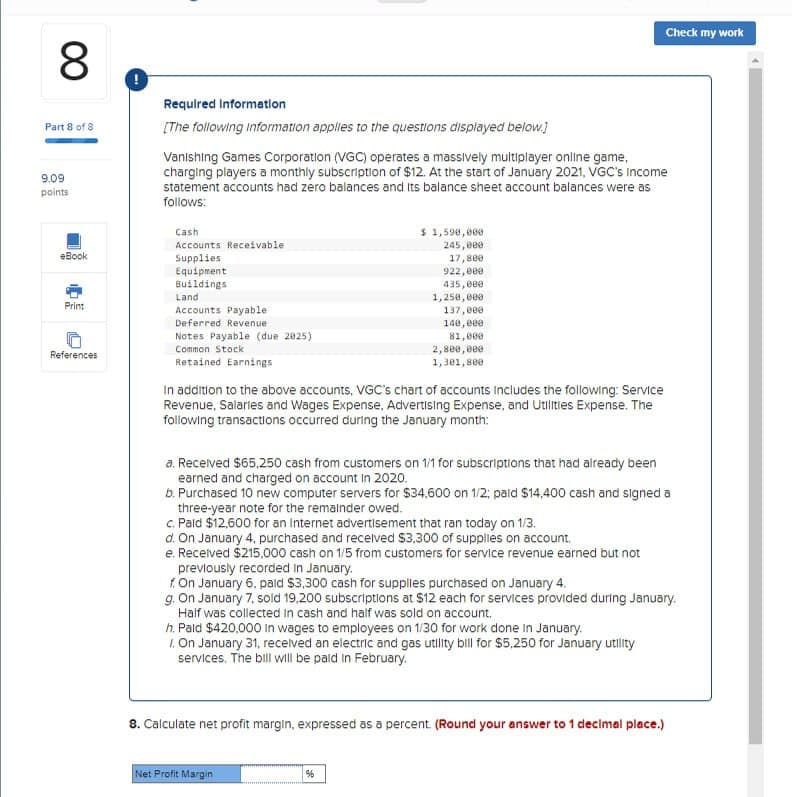 00
8
Check my work
Part 8 of 8
9.09
points
Required Information
[The following information applies to the questions displayed below.]
Vanishing Games Corporation (VGC) operates a massively multiplayer online game,
charging players a monthly subscription of $12. At the start of January 2021, VGC's Income
statement accounts had zero balances and its balance sheet account balances were as
follows:
Accounts Receivable
eBook
Cash
$ 1,590,000
245,000
Print
References
Supplies
Equipment
Buildings
Land
Accounts Payable
Deferred Revenue
Notes Payable (due 2825)
Common Stock
Retained Earnings
17,800
922,000
435,000
1,250,000
137,000
140,000
81,000
2,800,000
1,301,800
In addition to the above accounts, VGC's chart of accounts Includes the following: Service
Revenue, Salaries and Wages Expense, Advertising Expense, and Utilities Expense. The
following transactions occurred during the January month:
a. Received $65,250 cash from customers on 1/1 for subscriptions that had already been
earned and charged on account in 2020.
b. Purchased 10 new computer servers for $34,600 on 1/2; paid $14,400 cash and signed a
three-year note for the remainder owed.
c. Paid $12,600 for an Internet advertisement that ran today on 1/3.
d. On January 4, purchased and received $3,300 of supplies on account.
e. Received $215,000 cash on 1/5 from customers for service revenue earned but not
previously recorded in January.
f. On January 6, paid $3,300 cash for supplies purchased on January 4.
g. On January 7, sold 19,200 subscriptions at $12 each for services provided during January.
Half was collected in cash and half was sold on account.
h. Paid $420,000 in wages to employees on 1/30 for work done in January.
1. On January 31, received an electric and gas utility bill for $5,250 for January utility
services. The bill will be paid in February.
8. Calculate net profit margin, expressed as a percent. (Round your answer to 1 decimal place.)
Net Profit Margin
%