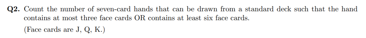 Q2. Count the number of seven-card hands that can be drawn from a standard deck such that the hand
contains at most three face cards OR contains at least six face cards.
(Face cards are J, Q, K.)

