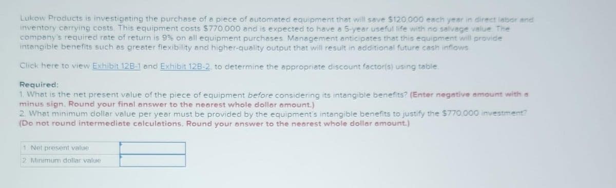 Lukow Products is investigating the purchase of a piece of automated equipment that will save $120.000 each year in direct labor and
inventory carrying costs. This equipment costs $770,000 and is expected to have a 5-year useful life with no salvage value. The
company's required rate of return is 9% on all equipment purchases. Management anticipates that this equipment will provide
intangible benefits such as greater flexibility and higher-quality output that will result in additional future cash inflows
Click here to view Exhibit 12B-1 and Exhibit 12B-2, to determine the appropriate discount factor(s) using table
Required:
1. What is the net present value of the piece of equipment before considering its intangible benefits? (Enter negative amount with a
minus sign. Round your final answer to the nearest whole dollar amount.)
2. What minimum dollar value per year must be provided by the equipment's intangible benefits to justify the $770.000 investment?
(Do not round intermediate calculations. Round your answer to the nearest whole dollar amount.)
1. Net present value
2 Minimum dollar value