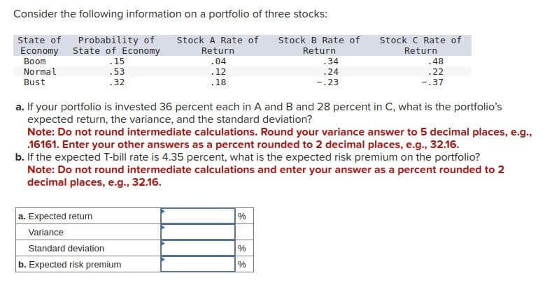 Consider the following information on a portfolio of three stocks:
State of Probability of
Economy State of Economy
Stock A Rate of
Return
Boom
.04
Normal
.12
Bust
.18
.15
.53
.32
a. If your portfolio is invested 36 percent each in A and B and 28 percent in C, what is the portfolio's
expected return, the variance, and the standard deviation?
a. Expected return
Variance
Standard deviation
b. Expected risk premium
Stock B Rate of Stock C Rate of
Return
Return
.34
.24
-.23
Note: Do not round intermediate calculations. Round your variance answer to 5 decimal places, e.g.,
.16161. Enter your other answers as a percent rounded to 2 decimal places, e.g., 32.16.
b. If the expected T-bill rate is 4.35 percent, what is the expected risk premium on the portfolio?
Note: Do not round intermediate calculations and enter your answer as a percent rounded to 2
decimal places, e.g., 32.16.
%
.48
.22
-.37
%
%