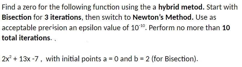 Find a zero for the following function using the a hybrid metod. Start with
Bisection for 3 iterations, then switch to Newton's Method. Use as
acceptable prerision an epsilon value of 1010. Perform no more than 10
total iterations. ,
2x? + 13x -7, with initial points a = 0 and b = 2 (for Bisection).
