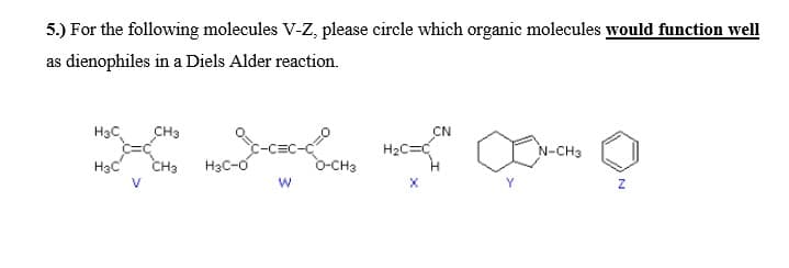 5.) For the following molecules V-z, please circle which organic molecules would function well
as dienophiles in a Diels Alder reaction.
H3C
CH3
CN
:-C=C-C
H2C=C
N-CH3
H3c
CH3
H3C-o
O-CH3
V
