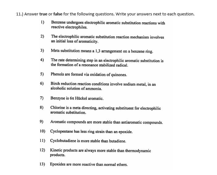 11.) Answer true or false for the following questions. Write your answers next to each question.
1)
Benzene undergoes electrophilic aromatic substitution reactions with
reactive electrophiles.
2) The electrophilic aromatic substitution reaction mechanism involves
an initial loss of aromaticity.
3) Meta substitution means a 1,3 arrangement on a benzene ring.
4)
The rate determining step in an electrophilic aromatic substitution is
the formation of a resonance stabilized radical.
5)
Phenols are formed via oxidation of quinones.
6)
Birch reduction reaction conditions involve sodium metal, in an
alcoholic solution of ammonia.
7) Benzyne is 6r Hückel aromatic.
8) Chlorine is a meta directing, activating substituent for electrophilic
aromatic substitution.
9) Aromatic compounds are more stable than antiaromatic compounds.
10) Cyclopentane has less ring strain than an epoxide.
11) Cyclobutadiene is more stable than butadiene.
12) Kinetic products are always more stable than thermodynamic
products.
13) Epoxides are more reactive than normal ethers.
