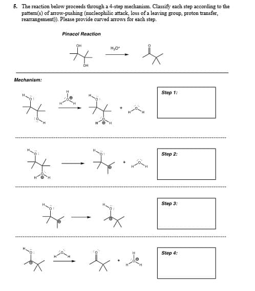 5. The reaction below proceeds through a 4-step mechanism. Classify each step according to the
pattern(s) of arrow-pushing (nucleophilic attack, loss of a leaving group, proton transfer,
rearrangement). Please provide curved arrows for each step.
Pinacol Reaction
OH
Mechanism:
Step 1:
Step 2:
Step 3:
Step 4:
