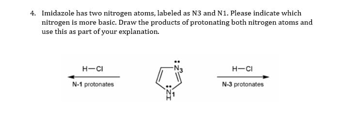 4. Imidazole has two nitrogen atoms, labeled as N3 and N1. Please indicate which
nitrogen is more basic. Draw the products of protonating both nitrogen atoms and
use this as part of your explanation.
H-CI
H-CI
N-1 protonates
N-3 protonates
