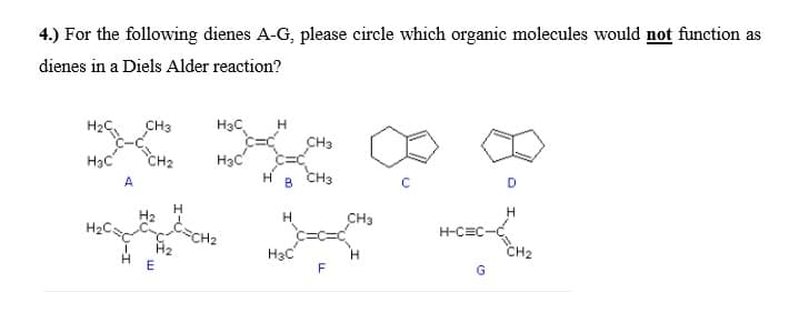 4.) For the following dienes A-G, please circle which organic molecules would not function as
dienes in a Diels Alder reaction?
CH3
H3C
H
CH3
H3C
CH2
H3C
A
CH3
B
H
H2
H
H
CH3
H2C.
H-CEC-
CH2
H3C
F
G
