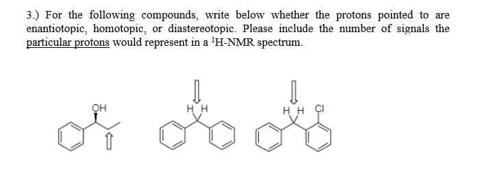 3.) For the following compounds, write below whether the protons pointed to are
enantiotopic, homotopic, or diastereotopic. Please include the number of signals the
particular protons would represent in a 'H-NMR spectrum.
он
HH
H H ÇI
