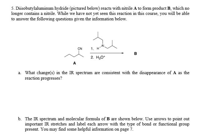 5. Diisobutylaluminum hydride (pictured below) reacts with nitrile A to form product B, which no
longer contains a nitrile. While we have not yet seen this reaction in this course, you will be able
to answer the following questions given the information below.
Al
1. H
CN
в
2. Hао
A
a. What change(s) in the IR spectrum are consistent with the disappearance of A as the
reaction progresses?
b. The IR spectrum and molecular formula of B are shown below. Use arrows to point out
important IR stretches and label each arrow with the type of bond or functional group
present. You may find some helpful information on page 7.
