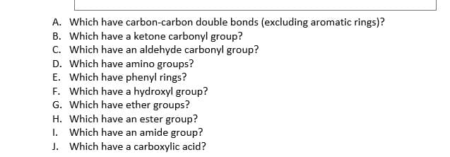 A. Which have carbon-carbon double bonds (excluding aromatic rings)?
B. Which have a ketone carbonyl group?
C. Which have an aldehyde carbonyl group?
D. Which have amino groups?
E. Which have phenyl rings?
F. Which have a hydroxyl group?
G. Which have ether groups?
H. Which have an ester group?
I. Which have an amide group?
J. Which have a carboxylic acid?
