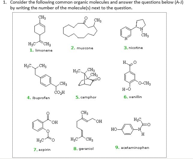 1. Consider the following common organic molecules and answer the questions below (A-J)
by writing the number of the molecule(s) next to the question.
CH3
CH3
CH3
H;C"
CH2
2. muscone
3. nicotine
1. limonene
H;CCH3
CH3
CH3
H;C,
CH3
0-CH3
H-O
ČO,H
4. ibuprofen
5. camphor
6. vanillin
ÇH3
HO,
H;C
HO.
но-
H
H;C
H3C"
CH3
7. aspirin
8. geraniol
9. acetaminophen
