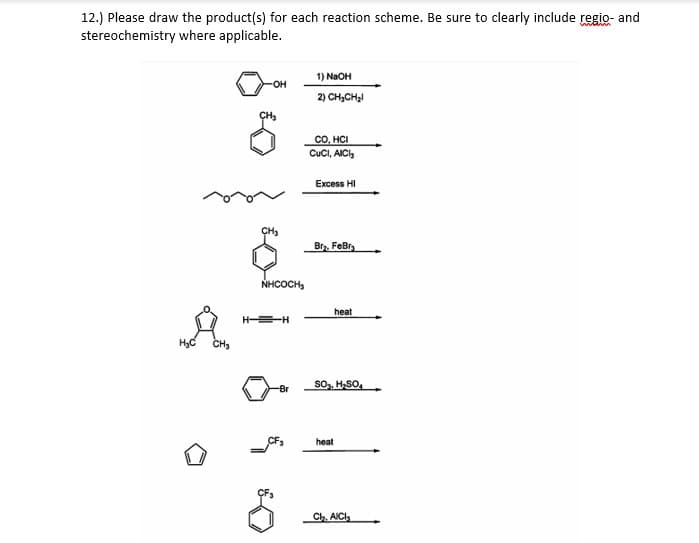 12.) Please draw the product(s) for each reaction scheme. Be sure to clearly include regio- and
stereochemistry where applicable.
wiain
1) NaOH
2) CH,CH,I
CO, HCI
CuCI, AICI,
Excess HI
CH
Br. FeBr,
NHCOCH,
heat
--
CH3
so, H,SO,
-Br
CF,
heat
CF3
Ch. AICl,
