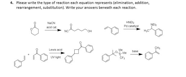 4. Please write the type of reaction each equation represents (elimination, addition,
rearrangement, substitution). Write your answers beneath each reaction.
HNEtz
Pd catatlyst
NaCN
acid cat
он
HyC
CH3
Lewis acid
Me
-Me
base
UV light
