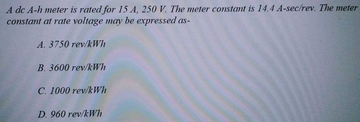 A dc A-h meter is rated for 15 A, 250 V. The meter constant is 14.4 A-sec/rev. The meter
constant at rate voltage may be expressed as-
A. 3750 rev/kWh
B. 3600 rev/kWh
C. 1000 rev/kWh
D. 960 rev/kWh