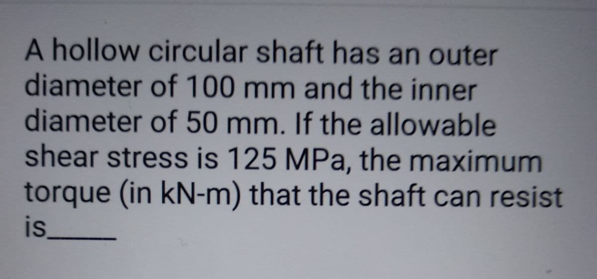 A hollow circular shaft has an outer
diameter of 100 mm and the inner
diameter of 50 mm. If the allowable
shear stress is 125 MPa, the maximum
torque (in kN-m) that the shaft can resist
is___