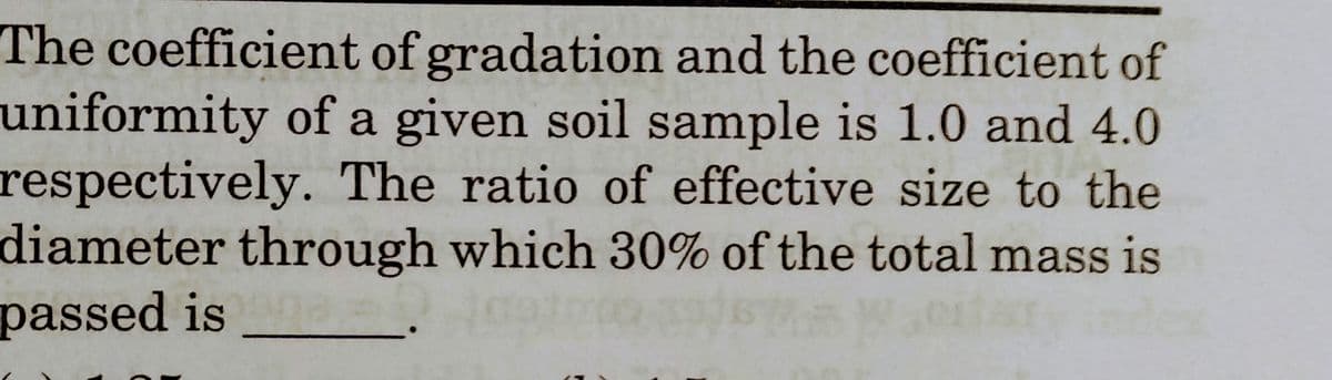 The coefficient of gradation and the coefficient of
uniformity of a given soil sample is 1.0 and 4.0
respectively. The ratio of effective size to the
diameter through which 30% of the total mass is
passed is