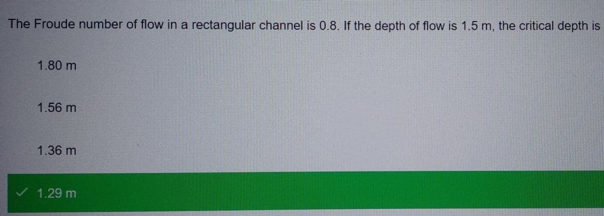 The Froude number of flow in a rectangular channel is 0.8. If the depth of flow is 1.5 m, the critical depth is
1.80 m
1.56 m
1.36 m
1.29 m