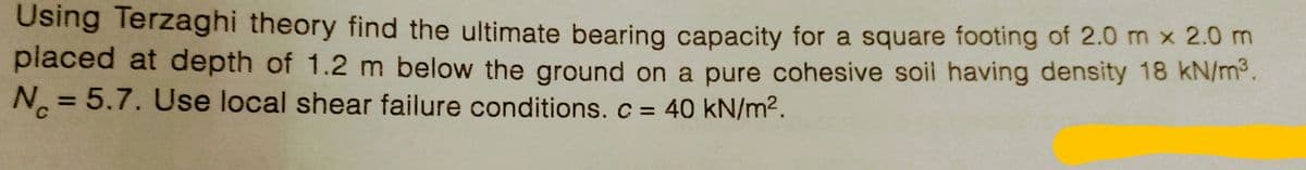 Using Terzaghi theory find the ultimate bearing capacity for a square footing of 2.0 m x 2.0 m
placed at depth of 1.2 m below the ground on a pure cohesive soil having density 18 kN/m³.
N = 5.7. Use local shear failure conditions. c = 40 kN/m².