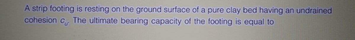 A strip footing is resting on the ground surface of a pure clay bed having an undrained
cohesion c. The ultimate bearing capacity of the footing is equal to