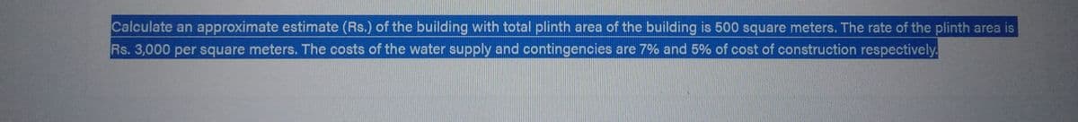 Calculate an approximate estimate (Rs.) of the building with total plinth area of the building is 500 square meters. The rate of the plinth area is
Rs. 3,000 per square meters. The costs of the water supply and contingencies are 7% and 5% of cost of construction respectively.