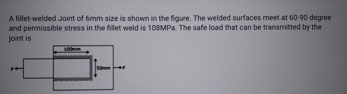 A fillet-welded Joint of 6mm size is shown in the figure. The welded surfaces meet at 60-90 degree
and permissible stress in the fillet weld is 108MPa. The safe load that can be transmitted by the
joint is
100mm
50mm