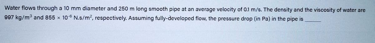 Water flows through a 10 mm diameter and 250 m long smooth pipe at an average velocity of 0.1 m/s. The density and the viscosity of water are
997 kg/m³ and 855 x 10-6 N.s/m2, respectively. Assuming fully-developed flow, the pressure drop (in Pa) in the pipe is