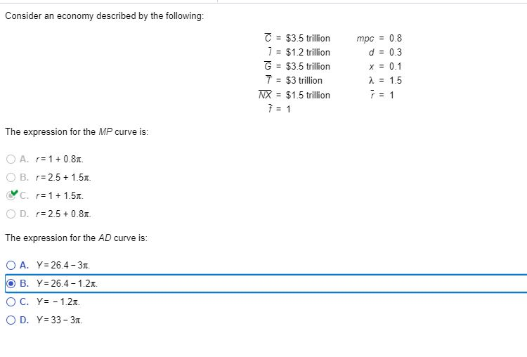 Consider an economy described by the following:
The expression for the MP curve is:
A. 1+0.8.
OB. r=2.5+1.5π
C. r 1+1.5.
OD. r=2.5+0.8.
The expression for the AD curve is:
OA. Y 26.4-3.
B. Y 26.4-1.2
OC. Y 1.2.
OD. Y=33-3г.
C = $3.5 trillion
7 = $1.2 trillion
G = $3.5 trillion
T = $3 trillion
mpc = 0.8
d = 0.3
x = 0.1
λ = 1.5
NX = $1.5 trillion
7 = 1
7 = 1