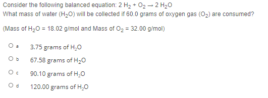 Consider the following balanced equation: 2 H2 + 02 - 2 H20
What mass of water (H20) will be collected if 60.0 grams of oxygen gas (02) are consumed?
(Mass of H20 = 18.02 g/mol and Mass of O2 = 32.00 g/mol)
O a
3.75
grams of H,0
O b
67.58 grams of H20
90.10 grams of H,0
O d
120.00 grams of H;0
