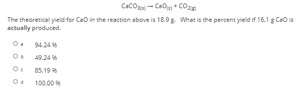 CaCO3{s) - CaOs) + CO2ig)
The theoretical yield for Cao in the reaction above is 18.9 g. What is the percent yield if 16.1 g Cao is
actually produced.
O a
94.24 %
O b
49.24 %
85.19 %
O d
100.00 %
