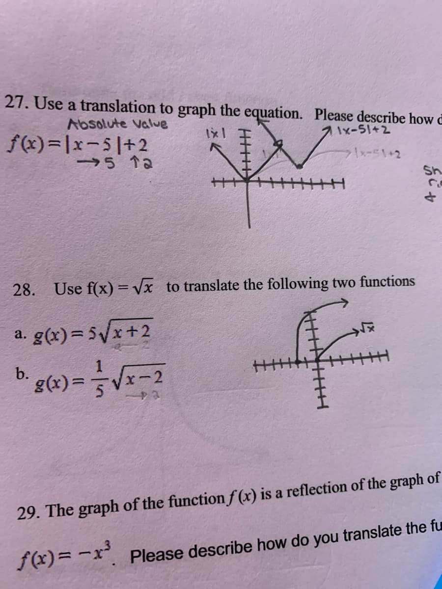 **Transcription for Educational Website**

**27.** Use a translation to graph the equation. Please describe how:  
\[ f(x) = |x - 5| + 2 \]  
- Absolute value function
- Translated 5 units to the right and 2 units up

**Graph Description:**  
The graph shows a V-shaped absolute value function. It is translated from the origin 5 units to the right and 2 units up, as indicated by the arrows on the graph with labels "→5 ↑2".

**28.** Use \( f(x) = \sqrt{x} \) to translate the following two functions:

a. \[ g(x) = 5\sqrt{x + 2} \]

b. \[ g(x) = \frac{1}{5}\sqrt{x - 2} \]  
Both functions involve horizontal shifts: left for (a) by 2, right for (b) by 2, and vertical stretching/compression factors.

**Diagram Explanation:**  
The diagram shows transformations of the square root function. They appear as curves starting from the x-axis, showing translation and possible stretching/compression.

**29.** The graph of the function \( f(x) \) is a reflection of the graph of:  
\[ f(x) = -x^3 \]  
Please describe how you translate the function.

**Diagram Explanation:**  
The graph would reflect the cubic function across the x-axis, showing inversion at each point of the original cubic curve.