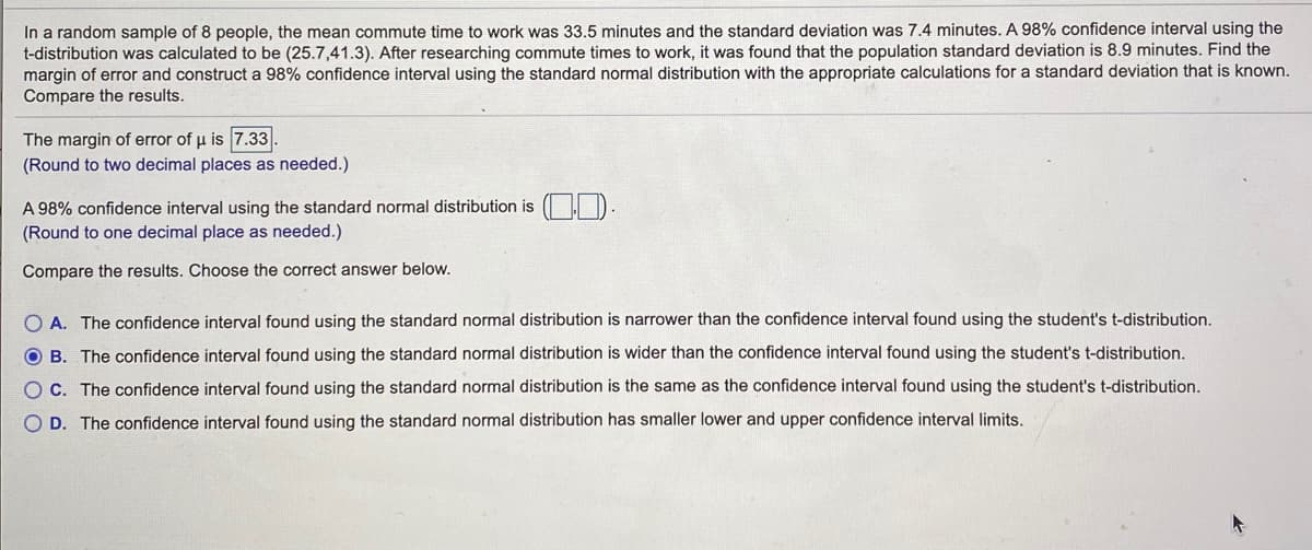 In a random sample of 8 people, the mean commute time to work was 33.5 minutes and the standard deviation was 7.4 minutes. A 98% confidence interval using the
t-distribution was calculated to be (25.7,41.3). After researching commute times to work, it was found that the population standard deviation is 8.9 minutes. Find the
margin of error and construct a 98% confidence interval using the standard normal distribution with the appropriate calculations for a standard deviation that is known.
Compare the results.
The margin of error of u is 7.33.
(Round to two decimal places as needed.)
A 98% confidence interval using the standard normal distribution is ( D
(Round to one decimal place as needed.)
Compare the results. Choose the correct answer below.
O A. The confidence interval found using the standard normal distribution is narrower than the confidence interval found using the student's t-distribution.
O B. The confidence interval found using the standard normal distribution is wider than the confidence interval found using the student's t-distribution.
OC. The confidence interval found using the standard normal distribution is the same as the confidence interval found using the student's t-distribution.
O D. The confidence interval found using the standard normal distribution has smaller lower and upper confidence interval limits.
