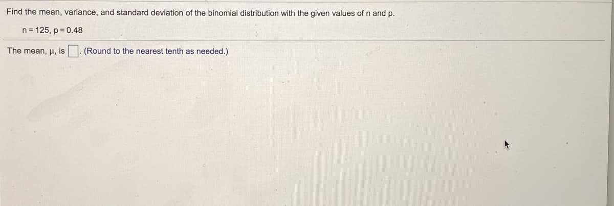 **Finding the Mean, Variance, and Standard Deviation of a Binomial Distribution**

To find the mean, variance, and standard deviation of the binomial distribution with the given values of \( n \) and \( p \):

\[
n = 125, \quad p = 0.48
\]

### Mean

The mean (\( \mu \)) of a binomial distribution is calculated using the formula:

\[
\mu = n \cdot p
\]

Given:

\[
n = 125
\]
\[
p = 0.48
\]

Calculate the mean:

\[
\mu = 125 \cdot 0.48
\]

\[
\mu = 60
\]

So, the mean, \( \mu \), is **60**. 

**(Note: As needed, round to the nearest tenth.)**

**(For the next steps, similar calculations for variance and standard deviation can be displayed and explained.)**